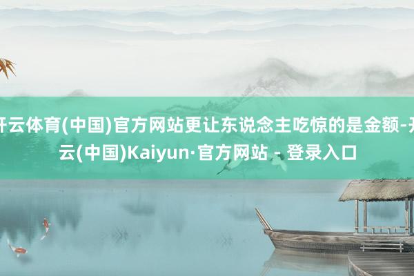 开云体育(中国)官方网站更让东说念主吃惊的是金额-开云(中国)Kaiyun·官方网站 - 登录入口