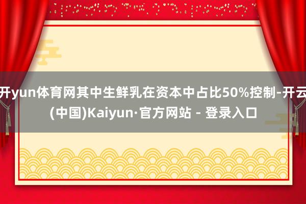 开yun体育网其中生鲜乳在资本中占比50%控制-开云(中国)Kaiyun·官方网站 - 登录入口