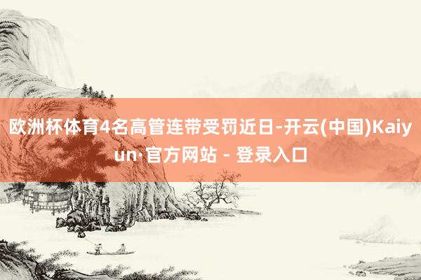 欧洲杯体育4名高管连带受罚近日-开云(中国)Kaiyun·官方网站 - 登录入口