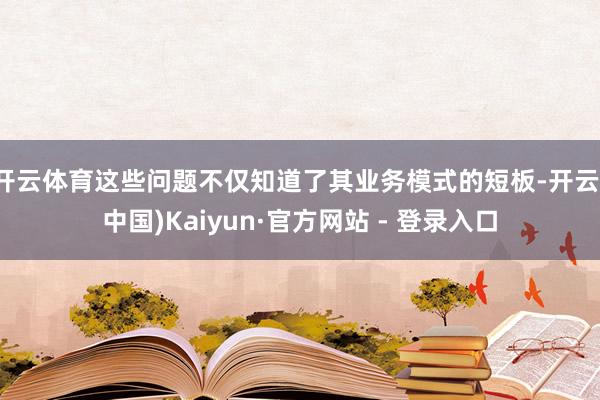 开云体育这些问题不仅知道了其业务模式的短板-开云(中国)Kaiyun·官方网站 - 登录入口