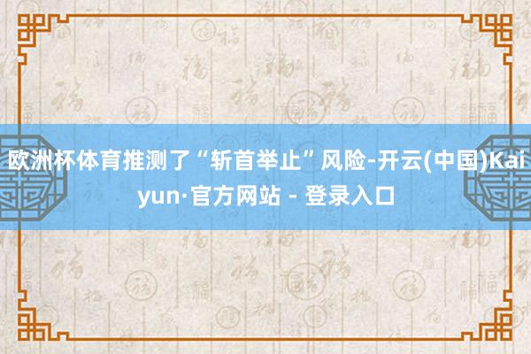 欧洲杯体育推测了“斩首举止”风险-开云(中国)Kaiyun·官方网站 - 登录入口