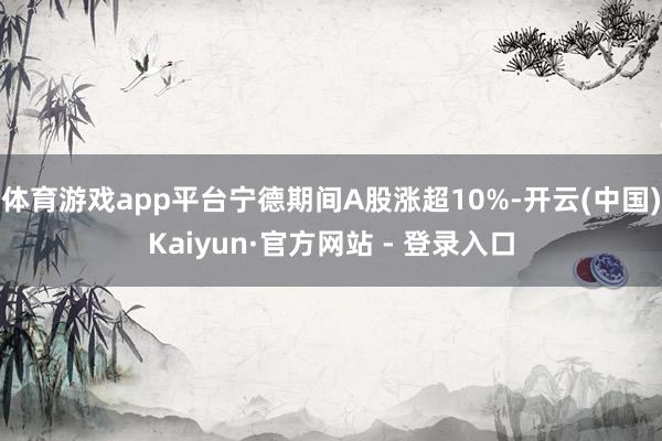 体育游戏app平台宁德期间A股涨超10%-开云(中国)Kaiyun·官方网站 - 登录入口