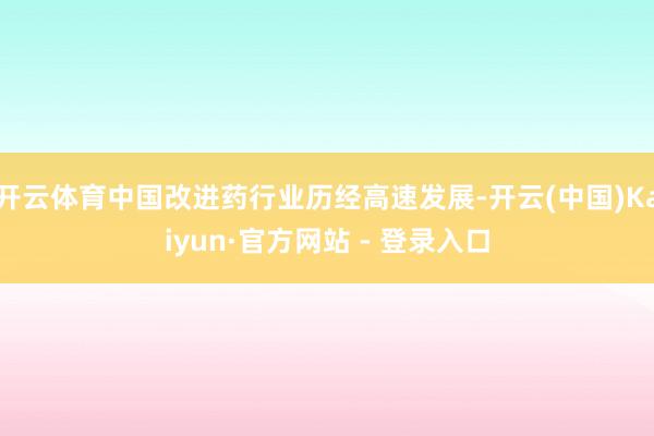 开云体育中国改进药行业历经高速发展-开云(中国)Kaiyun·官方网站 - 登录入口