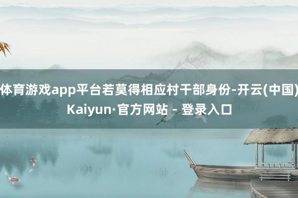 体育游戏app平台若莫得相应村干部身份-开云(中国)Kaiyun·官方网站 - 登录入口