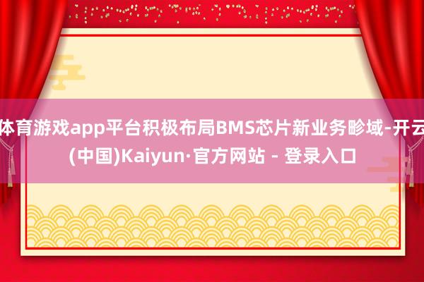 体育游戏app平台积极布局BMS芯片新业务畛域-开云(中国)Kaiyun·官方网站 - 登录入口
