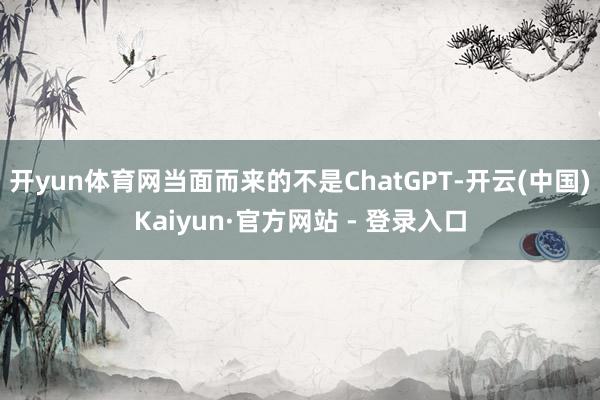 开yun体育网当面而来的不是ChatGPT-开云(中国)Kaiyun·官方网站 - 登录入口