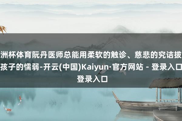 欧洲杯体育阮丹医师总能用柔软的触诊、慈悲的究诘拔除孩子的懦弱-开云(中国)Kaiyun·官方网站 - 登录入口
