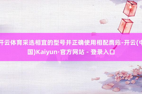开云体育采选相宜的型号并正确使用相配膺惩-开云(中国)Kaiyun·官方网站 - 登录入口