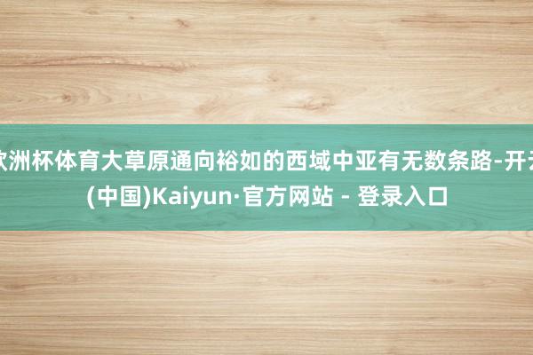 欧洲杯体育大草原通向裕如的西域中亚有无数条路-开云(中国)Kaiyun·官方网站 - 登录入口