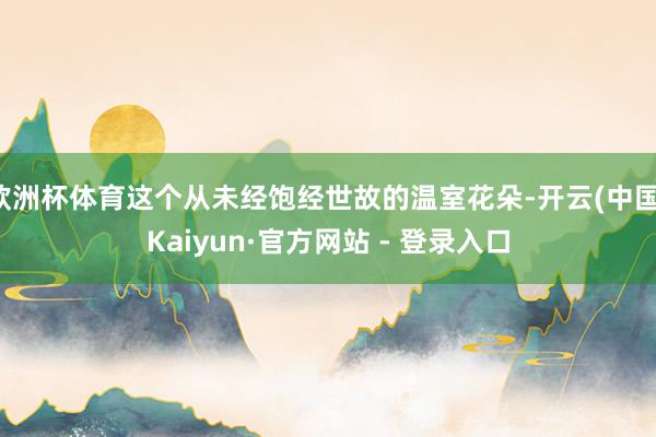 欧洲杯体育这个从未经饱经世故的温室花朵-开云(中国)Kaiyun·官方网站 - 登录入口