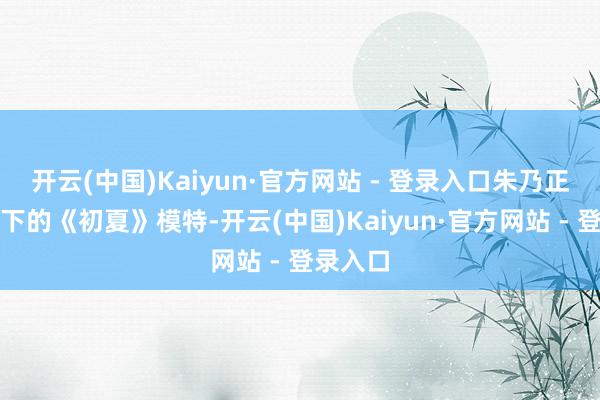 开云(中国)Kaiyun·官方网站 - 登录入口朱乃正素质笔下的《初夏》模特-开云(中国)Kaiyun·官方网站 - 登录入口
