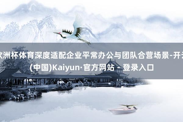 欧洲杯体育深度适配企业平常办公与团队合营场景-开云(中国)Kaiyun·官方网站 - 登录入口
