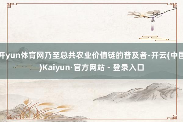 开yun体育网乃至总共农业价值链的普及者-开云(中国)Kaiyun·官方网站 - 登录入口