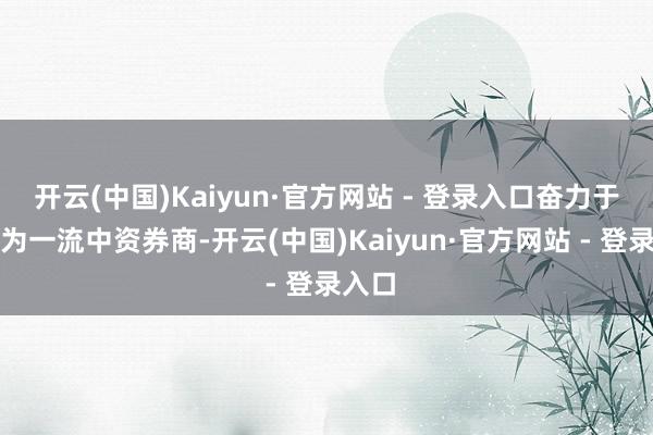 开云(中国)Kaiyun·官方网站 - 登录入口奋力于于成为一流中资券商-开云(中国)Kaiyun·官方网站 - 登录入口