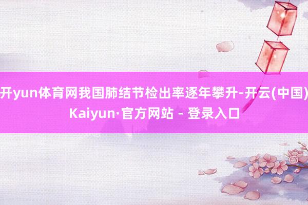 开yun体育网我国肺结节检出率逐年攀升-开云(中国)Kaiyun·官方网站 - 登录入口