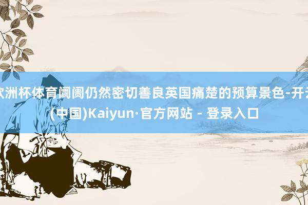 欧洲杯体育阛阓仍然密切善良英国痛楚的预算景色-开云(中国)Kaiyun·官方网站 - 登录入口