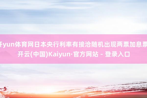 开yun体育网日本央行利率有接洽随机出现两票加息票-开云(中国)Kaiyun·官方网站 - 登录入口