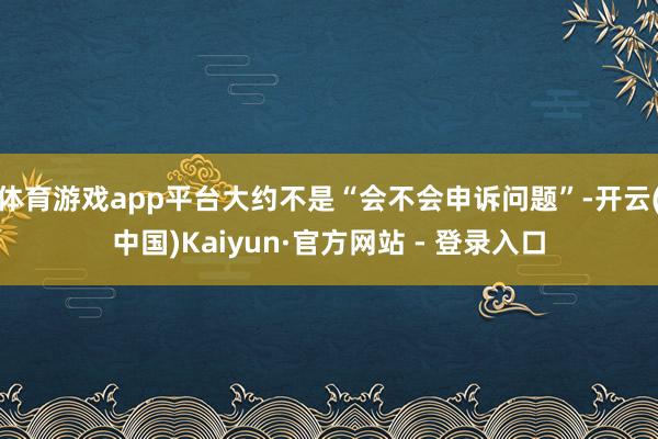 体育游戏app平台大约不是“会不会申诉问题”-开云(中国)Kaiyun·官方网站 - 登录入口
