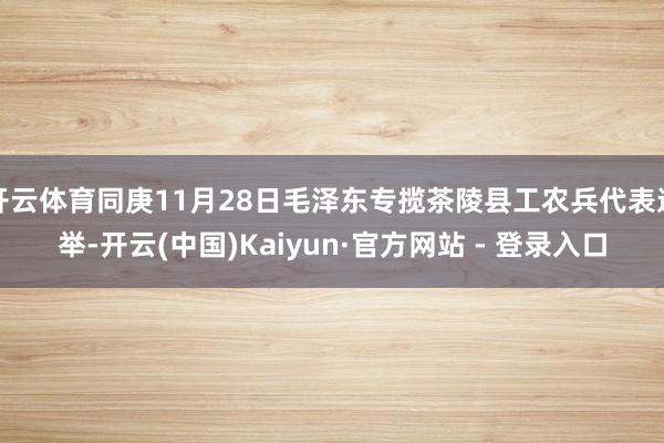 开云体育同庚11月28日毛泽东专揽茶陵县工农兵代表选举-开云(中国)Kaiyun·官方网站 - 登录入口
