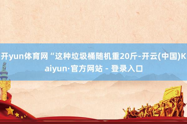 开yun体育网“这种垃圾桶随机重20斤-开云(中国)Kaiyun·官方网站 - 登录入口