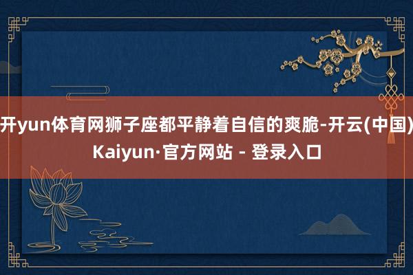 开yun体育网狮子座都平静着自信的爽脆-开云(中国)Kaiyun·官方网站 - 登录入口