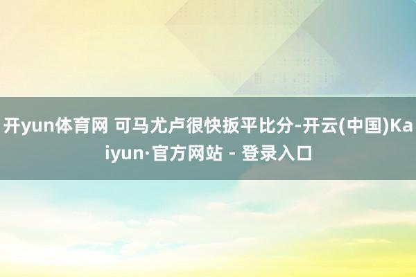 开yun体育网 可马尤卢很快扳平比分-开云(中国)Kaiyun·官方网站 - 登录入口