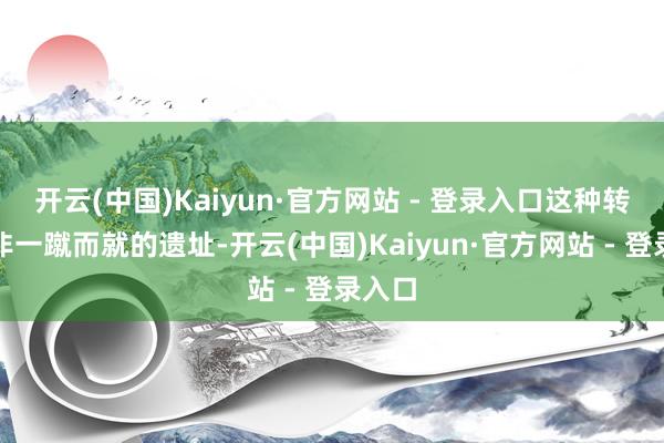 开云(中国)Kaiyun·官方网站 - 登录入口这种转型并非一蹴而就的遗址-开云(中国)Kaiyun·官方网站 - 登录入口