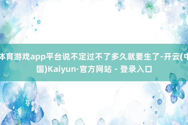 体育游戏app平台说不定过不了多久就要生了-开云(中国)Kaiyun·官方网站 - 登录入口