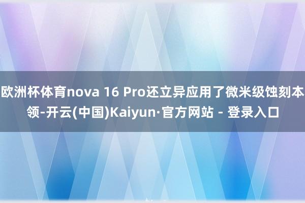 欧洲杯体育nova 16 Pro还立异应用了微米级蚀刻本领-开云(中国)Kaiyun·官方网站 - 登录入口