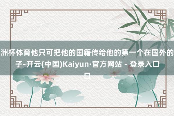 欧洲杯体育他只可把他的国籍传给他的第一个在国外的孩子-开云(中国)Kaiyun·官方网站 - 登录入口