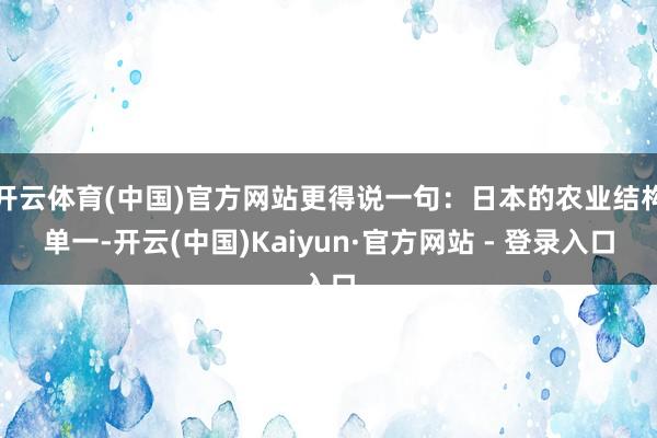 开云体育(中国)官方网站更得说一句：日本的农业结构单一-开云(中国)Kaiyun·官方网站 - 登录入口