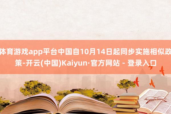 体育游戏app平台中国自10月14日起同步实施相似政策-开云(中国)Kaiyun·官方网站 - 登录入口