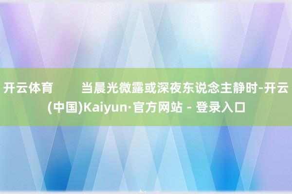 开云体育        当晨光微露或深夜东说念主静时-开云(中国)Kaiyun·官方网站 - 登录入口