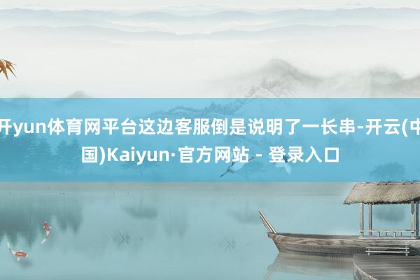 开yun体育网平台这边客服倒是说明了一长串-开云(中国)Kaiyun·官方网站 - 登录入口