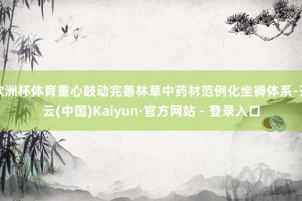 欧洲杯体育重心鼓动完善林草中药材范例化坐褥体系-开云(中国)Kaiyun·官方网站 - 登录入口