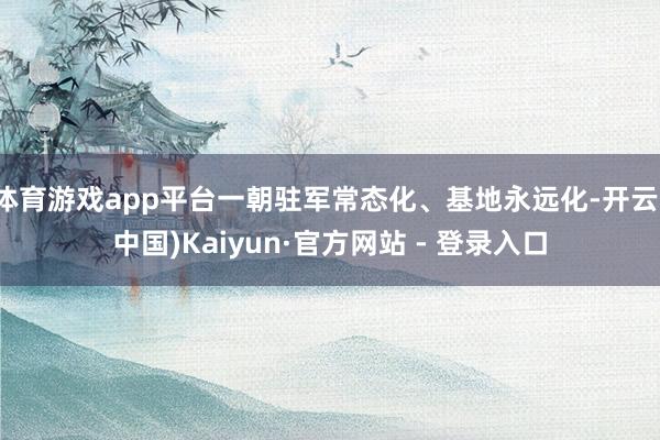 体育游戏app平台一朝驻军常态化、基地永远化-开云(中国)Kaiyun·官方网站 - 登录入口