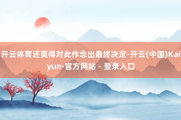 开云体育还莫得对此作念出最终决定-开云(中国)Kaiyun·官方网站 - 登录入口