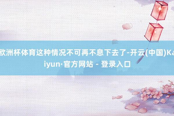 欧洲杯体育这种情况不可再不息下去了-开云(中国)Kaiyun·官方网站 - 登录入口