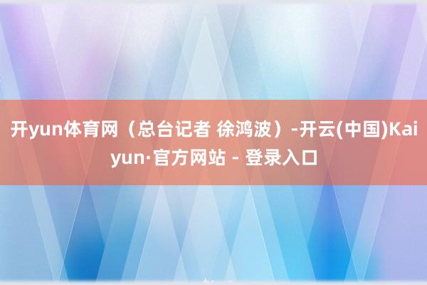 开yun体育网（总台记者 徐鸿波）-开云(中国)Kaiyun·官方网站 - 登录入口