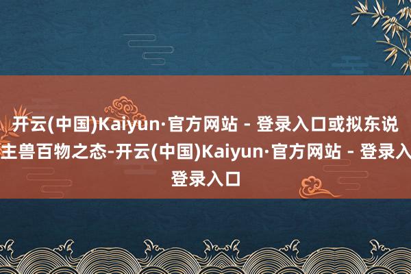 开云(中国)Kaiyun·官方网站 - 登录入口或拟东说念主兽百物之态-开云(中国)Kaiyun·官方网站 - 登录入口