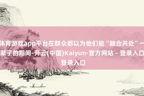 体育游戏app平台在群众都以为他们能“融合共处”一辈子的期间-开云(中国)Kaiyun·官方网站 - 登录入口