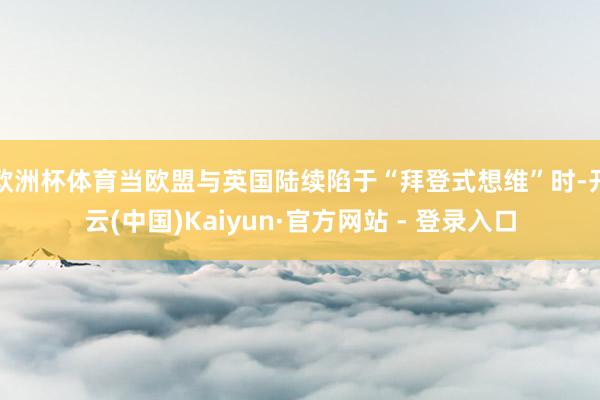 欧洲杯体育当欧盟与英国陆续陷于“拜登式想维”时-开云(中国)Kaiyun·官方网站 - 登录入口