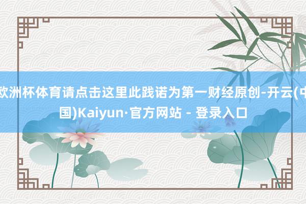 欧洲杯体育请点击这里此践诺为第一财经原创-开云(中国)Kaiyun·官方网站 - 登录入口