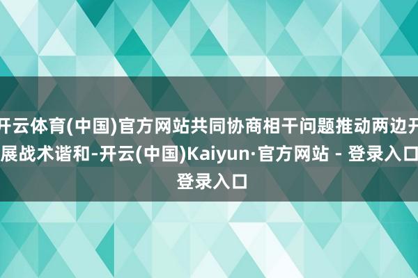 开云体育(中国)官方网站共同协商相干问题推动两边开展战术谐和-开云(中国)Kaiyun·官方网站 - 登录入口