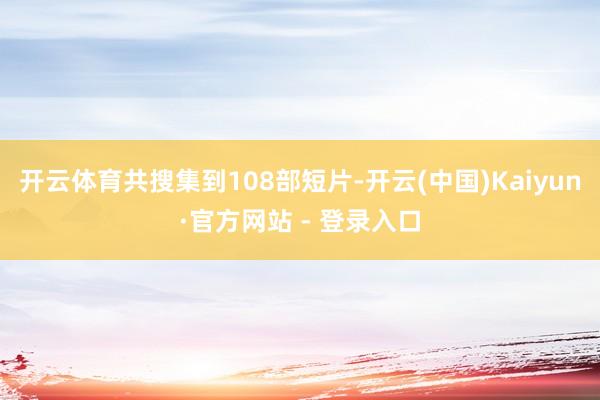 开云体育共搜集到108部短片-开云(中国)Kaiyun·官方网站 - 登录入口
