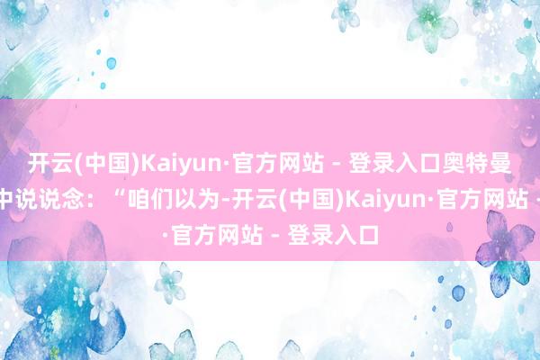 开云(中国)Kaiyun·官方网站 - 登录入口奥特曼一次采访中说说念：“咱们以为-开云(中国)Kaiyun·官方网站 - 登录入口