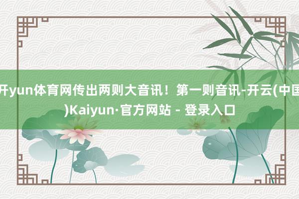开yun体育网传出两则大音讯！第一则音讯-开云(中国)Kaiyun·官方网站 - 登录入口