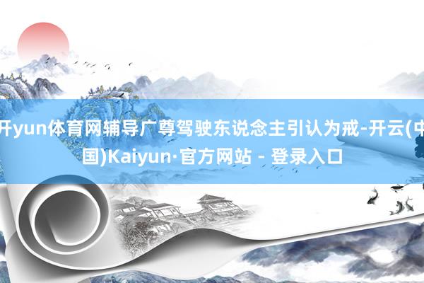 开yun体育网辅导广尊驾驶东说念主引认为戒-开云(中国)Kaiyun·官方网站 - 登录入口