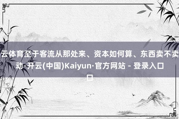 开云体育至于客流从那处来、资本如何算、东西卖不卖得动-开云(中国)Kaiyun·官方网站 - 登录入口
