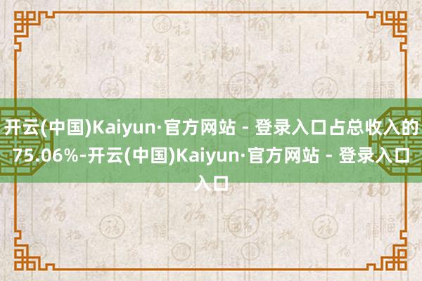 开云(中国)Kaiyun·官方网站 - 登录入口占总收入的75.06%-开云(中国)Kaiyun·官方网站 - 登录入口